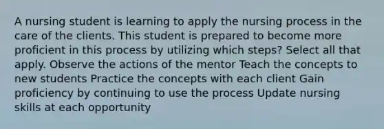 A nursing student is learning to apply the nursing process in the care of the clients. This student is prepared to become more proficient in this process by utilizing which steps? Select all that apply. Observe the actions of the mentor Teach the concepts to new students Practice the concepts with each client Gain proficiency by continuing to use the process Update nursing skills at each opportunity