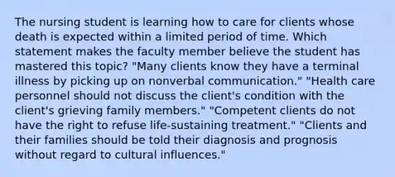 The nursing student is learning how to care for clients whose death is expected within a limited period of time. Which statement makes the faculty member believe the student has mastered this topic? "Many clients know they have a terminal illness by picking up on nonverbal communication." "Health care personnel should not discuss the client's condition with the client's grieving family members." "Competent clients do not have the right to refuse life-sustaining treatment." "Clients and their families should be told their diagnosis and prognosis without regard to cultural influences."