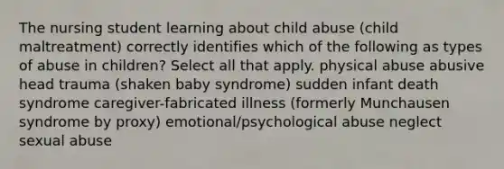 The nursing student learning about child abuse (child maltreatment) correctly identifies which of the following as types of abuse in children? Select all that apply. physical abuse abusive head trauma (shaken baby syndrome) sudden infant death syndrome caregiver-fabricated illness (formerly Munchausen syndrome by proxy) emotional/psychological abuse neglect sexual abuse