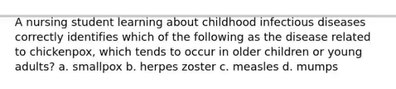 A nursing student learning about childhood infectious diseases correctly identifies which of the following as the disease related to chickenpox, which tends to occur in older children or young adults? a. smallpox b. herpes zoster c. measles d. mumps