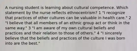 A nursing student is learning about cultural competence. Which statement by the nurse reflects ethnocentrism? 1 "I recognize that practices of other cultures can be valuable in health care." 2 "I believe that all members of an ethnic group act or think in the same way." 3 "I am aware of my own cultural beliefs and practices and their relation to those of others." 4 "I sincerely believe that the beliefs and practices of the culture I was born into are the best."