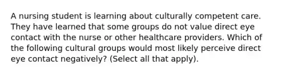 A nursing student is learning about culturally competent care. They have learned that some groups do not value direct eye contact with the nurse or other healthcare providers. Which of the following cultural groups would most likely perceive direct eye contact negatively? (Select all that apply).