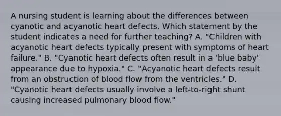 A nursing student is learning about the differences between cyanotic and acyanotic heart defects. Which statement by the student indicates a need for further teaching? A. "Children with acyanotic heart defects typically present with symptoms of heart failure." B. "Cyanotic heart defects often result in a 'blue baby' appearance due to hypoxia." C. "Acyanotic heart defects result from an obstruction of blood flow from the ventricles." D. "Cyanotic heart defects usually involve a left-to-right shunt causing increased pulmonary blood flow."