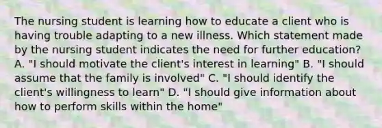 The nursing student is learning how to educate a client who is having trouble adapting to a new illness. Which statement made by the nursing student indicates the need for further education? A. "I should motivate the client's interest in learning" B. "I should assume that the family is involved" C. "I should identify the client's willingness to learn" D. "I should give information about how to perform skills within the home"