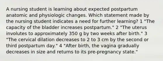 A nursing student is learning about expected postpartum anatomic and physiologic changes. Which statement made by the nursing student indicates a need for further learning? 1 "The capacity of the bladder increases postpartum." 2 "The uterus involutes to approximately 350 g by two weeks after birth." 3 "The cervical dilation decreases to 2 to 3 cm by the second or third postpartum day." 4 "After birth, the vagina gradually decreases in size and returns to its pre-pregnancy state."