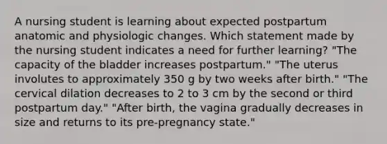 A nursing student is learning about expected postpartum anatomic and physiologic changes. Which statement made by the nursing student indicates a need for further learning? "The capacity of the bladder increases postpartum." "The uterus involutes to approximately 350 g by two weeks after birth." "The cervical dilation decreases to 2 to 3 cm by the second or third postpartum day." "After birth, the vagina gradually decreases in size and returns to its pre-pregnancy state."