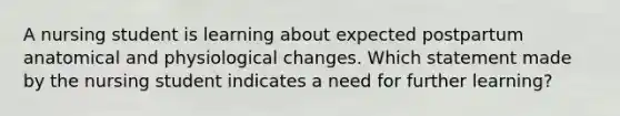 A nursing student is learning about expected postpartum anatomical and physiological changes. Which statement made by the nursing student indicates a need for further learning?