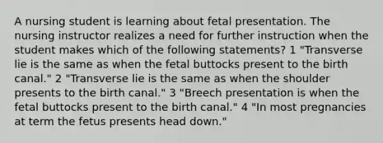 A nursing student is learning about fetal presentation. The nursing instructor realizes a need for further instruction when the student makes which of the following statements? 1 "Transverse lie is the same as when the fetal buttocks present to the birth canal." 2 "Transverse lie is the same as when the shoulder presents to the birth canal." 3 "Breech presentation is when the fetal buttocks present to the birth canal." 4 "In most pregnancies at term the fetus presents head down."