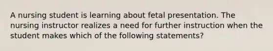 A nursing student is learning about fetal presentation. The nursing instructor realizes a need for further instruction when the student makes which of the following statements?