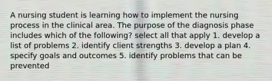 A nursing student is learning how to implement the nursing process in the clinical area. The purpose of the diagnosis phase includes which of the following? select all that apply 1. develop a list of problems 2. identify client strengths 3. develop a plan 4. specify goals and outcomes 5. identify problems that can be prevented