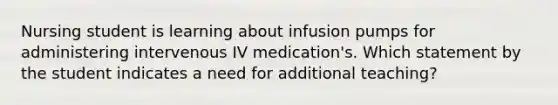 Nursing student is learning about infusion pumps for administering intervenous IV medication's. Which statement by the student indicates a need for additional teaching?