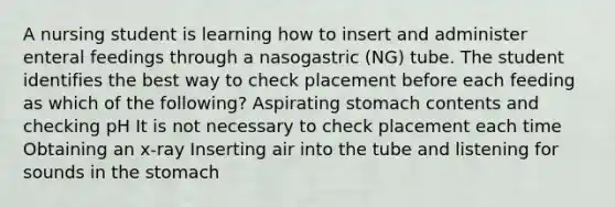 A nursing student is learning how to insert and administer enteral feedings through a nasogastric (NG) tube. The student identifies the best way to check placement before each feeding as which of the following? Aspirating stomach contents and checking pH It is not necessary to check placement each time Obtaining an x-ray Inserting air into the tube and listening for sounds in the stomach