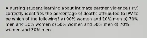 A nursing student learning about intimate partner violence (IPV) correctly identifies the percentage of deaths attributed to IPV to be which of the following? a) 90% women and 10% men b) 70% men and 30% women c) 50% women and 50% men d) 70% women and 30% men