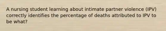 A nursing student learning about intimate partner violence (IPV) correctly identifies the percentage of deaths attributed to IPV to be what?