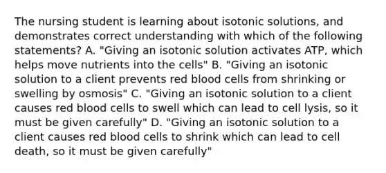 The nursing student is learning about isotonic solutions, and demonstrates correct understanding with which of the following statements? A. "Giving an isotonic solution activates ATP, which helps move nutrients into the cells" B. "Giving an isotonic solution to a client prevents red blood cells from shrinking or swelling by osmosis" C. "Giving an isotonic solution to a client causes red blood cells to swell which can lead to cell lysis, so it must be given carefully" D. "Giving an isotonic solution to a client causes red blood cells to shrink which can lead to cell death, so it must be given carefully"