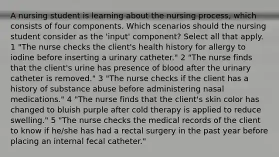 A nursing student is learning about the nursing process, which consists of four components. Which scenarios should the nursing student consider as the 'input' component? Select all that apply. 1 "The nurse checks the client's health history for allergy to iodine before inserting a urinary catheter." 2 "The nurse finds that the client's urine has presence of blood after the urinary catheter is removed." 3 "The nurse checks if the client has a history of substance abuse before administering nasal medications." 4 "The nurse finds that the client's skin color has changed to bluish purple after cold therapy is applied to reduce swelling." 5 "The nurse checks the medical records of the client to know if he/she has had a rectal surgery in the past year before placing an internal fecal catheter."