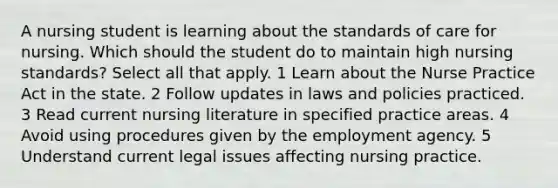 A nursing student is learning about the standards of care for nursing. Which should the student do to maintain high nursing standards? Select all that apply. 1 Learn about the Nurse Practice Act in the state. 2 Follow updates in laws and policies practiced. 3 Read current nursing literature in specified practice areas. 4 Avoid using procedures given by the employment agency. 5 Understand current legal issues affecting nursing practice.