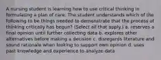 A nursing student is learning how to use critical thinking in formulating a plan of care. The student understands which of the following to be things needed to demonstrate that the process of thinking critically has begun? (Select all that apply.) a. reserves a final opinion until further collecting data b. explores other alternatives before making a decision c. disregards literature and sound rationale when looking to support own opinion d. uses past knowledge and experience to analyze data