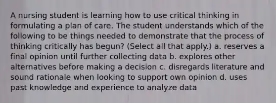 A nursing student is learning how to use critical thinking in formulating a plan of care. The student understands which of the following to be things needed to demonstrate that the process of thinking critically has begun? (Select all that apply.) a. reserves a final opinion until further collecting data b. explores other alternatives before making a decision c. disregards literature and sound rationale when looking to support own opinion d. uses past knowledge and experience to analyze data