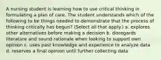 A nursing student is learning how to use critical thinking in formulating a plan of care. The student understands which of the following to be things needed to demonstrate that the process of thinking critically has begun? (Select all that apply.) a. explores other alternatives before making a decision b. disregards literature and sound rationale when looking to support own opinion c. uses past knowledge and experience to analyze data d. reserves a final opinion until further collecting data