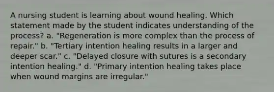 A nursing student is learning about wound healing. Which statement made by the student indicates understanding of the process? a. "Regeneration is more complex than the process of repair." b. "Tertiary intention healing results in a larger and deeper scar." c. "Delayed closure with sutures is a secondary intention healing." d. "Primary intention healing takes place when wound margins are irregular."