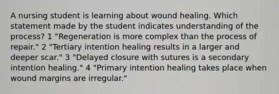 A nursing student is learning about wound healing. Which statement made by the student indicates understanding of the process? 1 "Regeneration is more complex than the process of repair." 2 "Tertiary intention healing results in a larger and deeper scar." 3 "Delayed closure with sutures is a secondary intention healing." 4 "Primary intention healing takes place when wound margins are irregular."