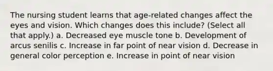 The nursing student learns that age-related changes affect the eyes and vision. Which changes does this include? (Select all that apply.) a. Decreased eye muscle tone b. Development of arcus senilis c. Increase in far point of near vision d. Decrease in general color perception e. Increase in point of near vision