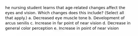 he nursing student learns that age-related changes affect the eyes and vision. Which changes does this include? (Select all that apply.) a. Decreased eye muscle tone b. Development of arcus senilis c. Increase in far point of near vision d. Decrease in general color perception e. Increase in point of near vision