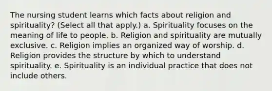 The nursing student learns which facts about religion and spirituality? (Select all that apply.) a. Spirituality focuses on the meaning of life to people. b. Religion and spirituality are mutually exclusive. c. Religion implies an organized way of worship. d. Religion provides the structure by which to understand spirituality. e. Spirituality is an individual practice that does not include others.