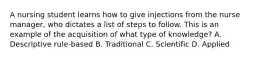 A nursing student learns how to give injections from the nurse manager, who dictates a list of steps to follow. This is an example of the acquisition of what type of knowledge? A. Descriptive rule-based B. Traditional C. Scientific D. Applied