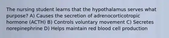 The nursing student learns that the hypothalamus serves what purpose? A) Causes the secretion of adrenocorticotropic hormone (ACTH) B) Controls voluntary movement C) Secretes norepinephrine D) Helps maintain red blood cell production