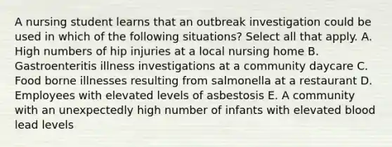 A nursing student learns that an outbreak investigation could be used in which of the following situations? Select all that apply. A. High numbers of hip injuries at a local nursing home B. Gastroenteritis illness investigations at a community daycare C. Food borne illnesses resulting from salmonella at a restaurant D. Employees with elevated levels of asbestosis E. A community with an unexpectedly high number of infants with elevated blood lead levels