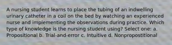 A nursing student learns to place the tubing of an indwelling urinary catheter in a coil on the bed by watching an experienced nurse and implementing the observations during practice. Which type of knowledge is the nursing student using? Select one: a. Propositional b. Trial-and-error c. Intuitive d. Nonpropostitional