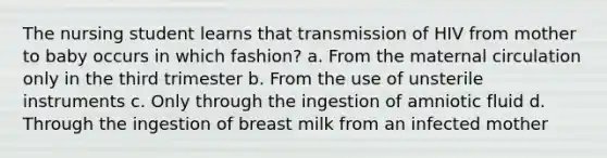 The nursing student learns that transmission of HIV from mother to baby occurs in which fashion? a. From the maternal circulation only in the third trimester b. From the use of unsterile instruments c. Only through the ingestion of amniotic fluid d. Through the ingestion of breast milk from an infected mother