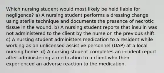 Which nursing student would most likely be held liable for negligence? a) A nursing student performs a dressing change using sterile technique and documents the presence of necrotic tissue in the wound. b) A nursing student reports that insulin was not administered to the client by the nurse on the previous shift. c) A nursing student administers medication to a resident while working as an unlicensed assistive personnel (UAP) at a local nursing home. d) A nursing student completes an incident report after administering a medication to a client who then experienced an adverse reaction to the medication.