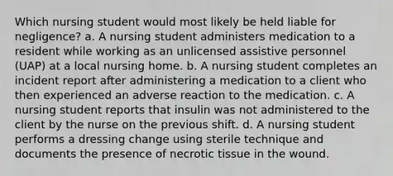 Which nursing student would most likely be held liable for negligence? a. A nursing student administers medication to a resident while working as an unlicensed assistive personnel (UAP) at a local nursing home. b. A nursing student completes an incident report after administering a medication to a client who then experienced an adverse reaction to the medication. c. A nursing student reports that insulin was not administered to the client by the nurse on the previous shift. d. A nursing student performs a dressing change using sterile technique and documents the presence of necrotic tissue in the wound.