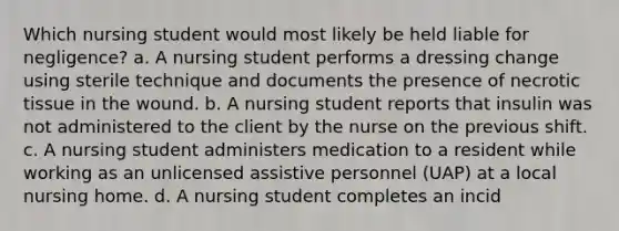 Which nursing student would most likely be held liable for negligence? a. A nursing student performs a dressing change using sterile technique and documents the presence of necrotic tissue in the wound. b. A nursing student reports that insulin was not administered to the client by the nurse on the previous shift. c. A nursing student administers medication to a resident while working as an unlicensed assistive personnel (UAP) at a local nursing home. d. A nursing student completes an incid