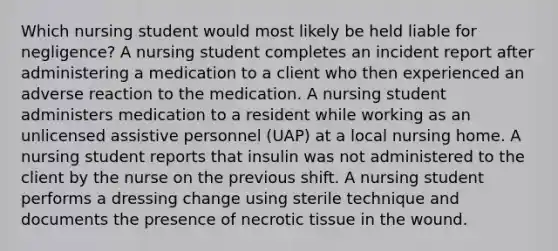 Which nursing student would most likely be held liable for negligence? A nursing student completes an incident report after administering a medication to a client who then experienced an adverse reaction to the medication. A nursing student administers medication to a resident while working as an unlicensed assistive personnel (UAP) at a local nursing home. A nursing student reports that insulin was not administered to the client by the nurse on the previous shift. A nursing student performs a dressing change using sterile technique and documents the presence of necrotic tissue in the wound.