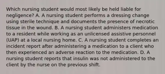 Which nursing student would most likely be held liable for negligence? A. A nursing student performs a dressing change using sterile technique and documents the presence of necrotic tissue in the wound. B. A nursing student administers medication to a resident while working as an unlicensed assistive personnel (UAP) at a local nursing home. C. A nursing student completes an incident report after administering a medication to a client who then experienced an adverse reaction to the medication. D. A nursing student reports that insulin was not administered to the client by the nurse on the previous shift.