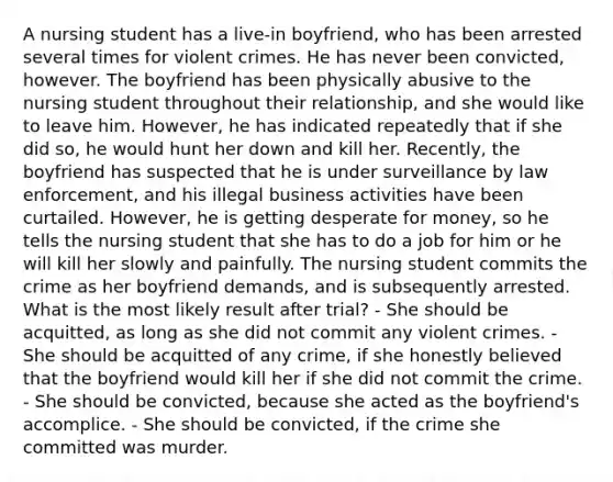 A nursing student has a live-in boyfriend, who has been arrested several times for violent crimes. He has never been convicted, however. The boyfriend has been physically abusive to the nursing student throughout their relationship, and she would like to leave him. However, he has indicated repeatedly that if she did so, he would hunt her down and kill her. Recently, the boyfriend has suspected that he is under surveillance by law enforcement, and his illegal business activities have been curtailed. However, he is getting desperate for money, so he tells the nursing student that she has to do a job for him or he will kill her slowly and painfully. The nursing student commits the crime as her boyfriend demands, and is subsequently arrested. What is the most likely result after trial? - She should be acquitted, as long as she did not commit any violent crimes. - She should be acquitted of any crime, if she honestly believed that the boyfriend would kill her if she did not commit the crime. - She should be convicted, because she acted as the boyfriend's accomplice. - She should be convicted, if the crime she committed was murder.