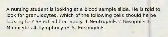 A nursing student is looking at a blood sample slide. He is told to look for granulocytes. Which of the following cells should he be looking for? Select all that apply. 1.Neutrophils 2.Basophils 3. Monocytes 4. Lymphocytes 5. Eosinophils