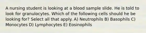 A nursing student is looking at a blood sample slide. He is told to look for granulocytes. Which of the following cells should he be looking for? Select all that apply. A) Neutrophils B) Basophils C) Monocytes D) Lymphocytes E) Eosinophils