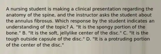 A nursing student is making a clinical presentation regarding the anatomy of the spine, and the instructor asks the student about the annulus fibrosus. Which response by the student indicates an understanding of the topic? A. "It is the spongy portion of the bone." B. "It is the soft, jellylike center of the disc." C. "It is the tough outside capsule of the disc." D. "It is a protruding portion of the center of the disc."