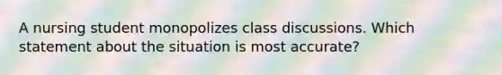 A nursing student monopolizes class discussions. Which statement about the situation is most accurate?