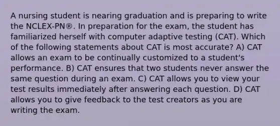 A nursing student is nearing graduation and is preparing to write the NCLEX-PN®. In preparation for the exam, the student has familiarized herself with computer adaptive testing (CAT). Which of the following statements about CAT is most accurate? A) CAT allows an exam to be continually customized to a student's performance. B) CAT ensures that two students never answer the same question during an exam. C) CAT allows you to view your test results immediately after answering each question. D) CAT allows you to give feedback to the test creators as you are writing the exam.