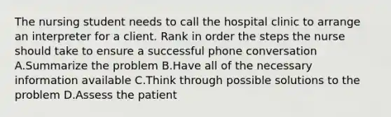 The nursing student needs to call the hospital clinic to arrange an interpreter for a client. Rank in order the steps the nurse should take to ensure a successful phone conversation A.Summarize the problem B.Have all of the necessary information available C.Think through possible solutions to the problem D.Assess the patient