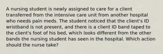 A nursing student is newly assigned to care for a client transferred from the intensive care unit from another hospital who needs pain meds. The student noticed that the client's ID wristband is not present, and there is a client ID band taped to the client's foot of his bed, which looks different from the other bands the nursing student has seen in the hospital. Which action should the nurse take?