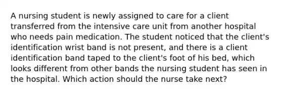 A nursing student is newly assigned to care for a client transferred from the intensive care unit from another hospital who needs pain medication. The student noticed that the client's identification wrist band is not present, and there is a client identification band taped to the client's foot of his bed, which looks different from other bands the nursing student has seen in the hospital. Which action should the nurse take next?