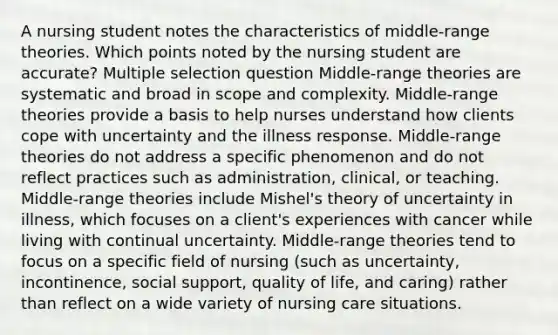 A nursing student notes the characteristics of middle-range theories. Which points noted by the nursing student are accurate? Multiple selection question Middle-range theories are systematic and broad in scope and complexity. Middle-range theories provide a basis to help nurses understand how clients cope with uncertainty and the illness response. Middle-range theories do not address a specific phenomenon and do not reflect practices such as administration, clinical, or teaching. Middle-range theories include Mishel's theory of uncertainty in illness, which focuses on a client's experiences with cancer while living with continual uncertainty. Middle-range theories tend to focus on a specific field of nursing (such as uncertainty, incontinence, social support, quality of life, and caring) rather than reflect on a wide variety of nursing care situations.