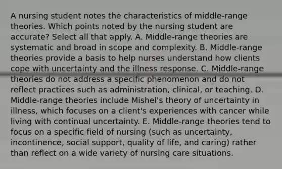 A nursing student notes the characteristics of middle-range theories. Which points noted by the nursing student are accurate? Select all that apply. A. Middle-range theories are systematic and broad in scope and complexity. B. Middle-range theories provide a basis to help nurses understand how clients cope with uncertainty and the illness response. C. Middle-range theories do not address a specific phenomenon and do not reflect practices such as administration, clinical, or teaching. D. Middle-range theories include Mishel's theory of uncertainty in illness, which focuses on a client's experiences with cancer while living with continual uncertainty. E. Middle-range theories tend to focus on a specific field of nursing (such as uncertainty, incontinence, social support, quality of life, and caring) rather than reflect on a wide variety of nursing care situations.